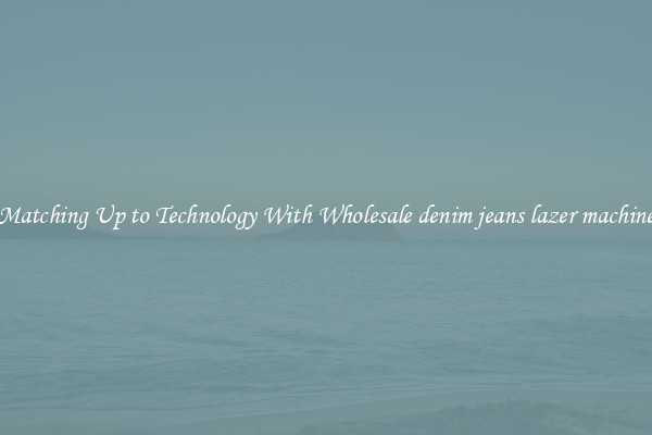 Matching Up to Technology With Wholesale denim jeans lazer machine